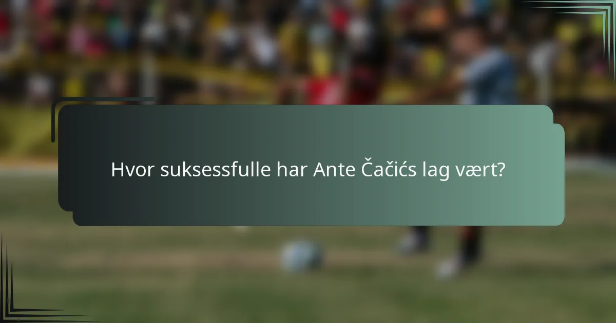 Hvor suksessfulle har Ante Čačićs lag vært?